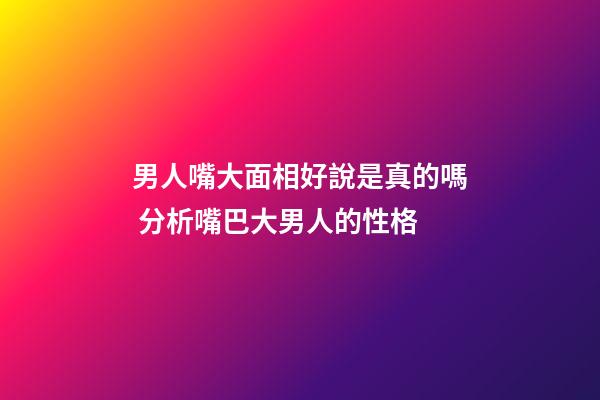 男人嘴大面相好說是真的嗎 分析嘴巴大男人的性格